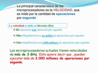 La principal característica de los
      microprocesadores es la VELOCIDAD, que
      se mide por la cantidad de operaciones
      por segundo

La velocidad se mide en Hertzios (Hz):
   •1 Hz representa una operación por segundo.

   •1 Mhz (MegaHertzio) es un millón de operaciones por segundo.

   •1 Ghz (GigaHertzio) son 1.000 millones de operaciones por segundo.


Los microprocesadores actuales tienen velocidades
de más de 3 GHz. Esto quiere decir que , pueden
ejecutar más de 3.000 millones de operaciones por
segundo.
 