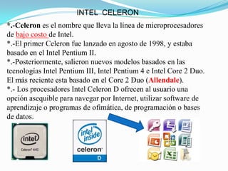 INTEL CELERON
*.-Celeron es el nombre que lleva la línea de microprocesadores
de bajo costo de Intel.
*.-El primer Celeron fue lanzado en agosto de 1998, y estaba
basado en el Intel Pentium II.
*.-Posteriormente, salieron nuevos modelos basados en las
tecnologías Intel Pentium III, Intel Pentium 4 e Intel Core 2 Duo.
El más reciente esta basado en el Core 2 Duo (Allendale).
*.- Los procesadores Intel Celeron D ofrecen al usuario una
opción asequible para navegar por Internet, utilizar software de
aprendizaje o programas de ofimática, de programación o bases
de datos.
 
