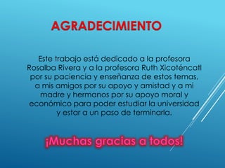 Este trabajo está dedicado a la profesora 
Rosalba Rivera y a la profesora Ruth Xicoténcatl 
por su paciencia y enseñanza de estos temas, 
a mis amigos por su apoyo y amistad y a mi 
madre y hermanos por su apoyo moral y 
económico para poder estudiar la universidad 
y estar a un paso de terminarla. 
