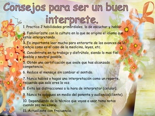 1. Practica 2 habilidades primordiales, la de escuchar y hablar. 
2. Familiarízate con la cultura en la que se origina el idioma que 
estás interpretando. 
3. Es importante leer mucho para enterarte de los avances de la 
ciencia como es el caso de la medicina, leyes, etc. 
4. Concéntrate en tu trabajo y disfrútalo, siendo lo mas fiel 
posible y neutral posible. 
5. Obtén una certificación que avale que has alcanzado 
competencia. 
6. Reduce el mensaje sin cambiar el sentido. 
7. Nunca hables o hagas una interpretación como un reporte, 
recuerda que solo eres la voz. 
8. Evita las distracciones a la hora de interpretar (celular). 
9. Nunca te coloques en medio del ponente y audiencia(cliente). 
10. Dependiendo de la técnica que vayas a usar toma notas 
cuando sea necesario. 
11. Actualízate con frecuencia. 
 