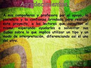 A mis compañeros y profesora por el apoyo, la 
paciencia y la confianza brindada para realizar 
este proyecto, a los lectores que consultan el 
mismo, esperando ayudarlos a solventar sus 
dudas sobre lo que implica utilizar un tipo y un 
modo de interpretación, diferenciando así el uno 
del otro. 
