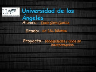 Universidad de los 
Ángeles 
Dalia Silva García 
Grado: 10° Lic. Idiomas 
Proyecto: Modalidades y tipos de 
interpretación. 
Alumna: 
 