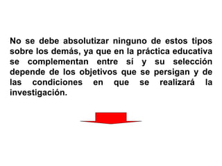 No se debe absolutizar ninguno de estos tipos
sobre los demás, ya que en la práctica educativa
se complementan entre sí y su selección
depende de los objetivos que se persigan y de
las condiciones en que se realizará la
investigación.
 