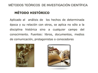 MÉTODO HISTÓRICO
Aplicado al análisis de los hechos de determinada
época y su relación con otros, se aplica no sólo a la
disciplina histórica sino a cualquier campo del
conocimiento. Fuentes: libros, documentos, medios
de comunicación, protagonistas o conocedores
MÉTODOS TEÓRICOS DE INVESTIGACIÓN CIENTÍFICA
 