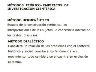 MÉTODOS TEÓRICO- EMPÍRICOS DE
INVESTIGACIÓN CIENTÍFICA
MÉTODO HERMENÉUTICO
Estudio de la construcción simbólica, las
interpretaciones de los sujetos, la coherencia interna de
los textos, discursos.
MÉTODO DIALÉCTICO
Considera la relación de los problemas con el contexto
histórico y social, concibe a los fenómenos en
movimiento, todo cambia y se encuentra en evolución
continua.
 