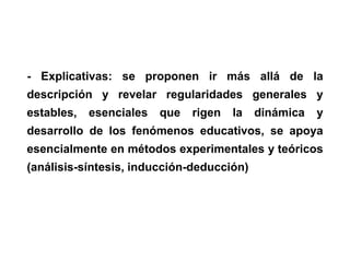 - Explicativas: se proponen ir más allá de la
descripción y revelar regularidades generales y
estables, esenciales que rigen la dinámica y
desarrollo de los fenómenos educativos, se apoya
esencialmente en métodos experimentales y teóricos
(análisis-síntesis, inducción-deducción)
 