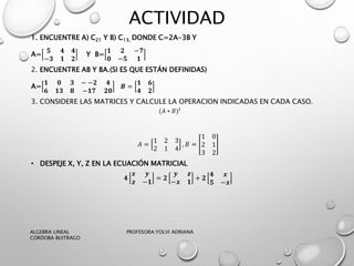 ACTIVIDAD
1. ENCUENTRE A) C21 Y B) C13, DONDE C=2A-3B Y
A=
𝟓 𝟒 𝟒
−𝟑 𝟏 𝟐
Y B=
𝟏 𝟐 −𝟕
𝟎 −𝟓 𝟏
2. ENCUENTRE AB Y BA.(SI ES QUE ESTÁN DEFINIDAS)
A=
𝟏 𝟎 𝟑 − −𝟐 𝟒
𝟔 𝟏𝟑 𝟖 −𝟏𝟕 𝟐𝟎
𝑩 =
𝟏 𝟔
𝟒 𝟐
3. CONSIDERE LAS MATRICES Y CALCULE LA OPERACION INDICADAS EN CADA CASO.
(𝐴 ∗ 𝐵) 𝑡
𝐴 =
1 2 3
2 1 4
, 𝐵 =
1 0
2 1
3 2
• DESPEJE X, Y, Z EN LA ECUACIÓN MATRICIAL
𝟒
𝒙 𝒚
𝒛 −𝟏
= 𝟐
𝒚 𝒛
−𝒙 𝟏
+ 𝟐
𝟒 𝒙
𝟓 −𝒙
ALGEBRA LINEAL PROFESORA:YOLVI ADRIANA
CORDOBA BUITRAGO