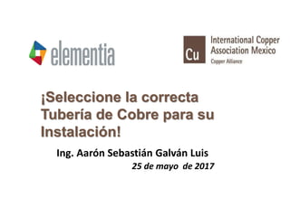 ¡Seleccione la correcta
Tubería de Cobre para su
Instalación!
Ing. Aarón Sebastián Galván Luis
25 de mayo de 2017
 