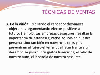 3. De la visión: Es cuando el vendedor desvanece
objeciones argumentando efectos positivos a
futuro. Ejemplo: Las empresas de seguros, resaltan la
importancia de estar asegurados no solo en nuestra
persona, sino también en nuestros bienes para
prevenir en el futuro el tener que hacer frente a un
desembolso para cubrir gastos funerarios, el robo de
nuestro auto, el incendio de nuestra casa, etc.
11Mónica Palacios Quispialaya
TÉCNICAS DE VENTAS
 