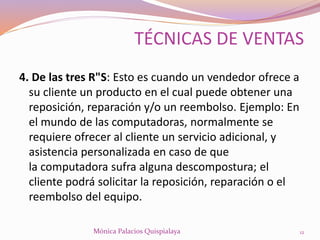 4. De las tres R"S: Esto es cuando un vendedor ofrece a
su cliente un producto en el cual puede obtener una
reposición, reparación y/o un reembolso. Ejemplo: En
el mundo de las computadoras, normalmente se
requiere ofrecer al cliente un servicio adicional, y
asistencia personalizada en caso de que
la computadora sufra alguna descompostura; el
cliente podrá solicitar la reposición, reparación o el
reembolso del equipo.
12Mónica Palacios Quispialaya
TÉCNICAS DE VENTAS
 