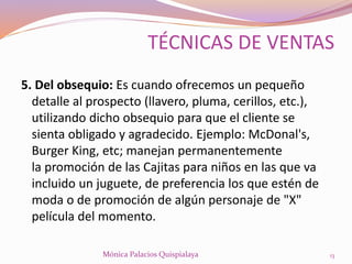 5. Del obsequio: Es cuando ofrecemos un pequeño
detalle al prospecto (llavero, pluma, cerillos, etc.),
utilizando dicho obsequio para que el cliente se
sienta obligado y agradecido. Ejemplo: McDonal's,
Burger King, etc; manejan permanentemente
la promoción de las Cajitas para niños en las que va
incluido un juguete, de preferencia los que estén de
moda o de promoción de algún personaje de "X"
película del momento.
13Mónica Palacios Quispialaya
TÉCNICAS DE VENTAS
 