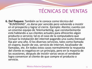 6. Del flaqueo: También se le conoce como técnica del
"BUMERANG", es darse por vencido pero volviendo a insistir
en el prospecto y lograr el cierre. Ejemplo: Atento; cuenta con
un enorme equipo de Telemarketing, que constantemente
está hablando a sus clientes actuales para ofrecerles algún
producto o servicio; tal es el caso de la computadora que
incluye la instalación del internet pagando una cuota mensual
fija por una año. O los diversos servicios, tales como llamada
en espera, buzón de voz, servicio de internet, localizador de
llamadas, etc. En todos estos casos normalmente la respuesta
del cliente es negativa en un principio, pero en la mayoría de
las ocasiones, después de insistir varias veces el vendedor
logra convencer al cliente de que compre el producto o
servicio.
14Mónica Palacios Quispialaya
TÉCNICAS DE VENTAS
 