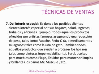 7. Del interés especial: Es donde los posibles clientes
sienten interés especial por sus hogares, salud, ingresos,
trabajos y aficiones. Ejemplo: Todos aquellos productos
ofrecidos por artistas famosos asegurando una reducción
de peso, tales como Fatache, Redu-C Ya, o medicamentos
milagrosos tales como la uña de gato. También todos
aquellos productos que ayudan a proteger los hogares
tales como pinturas impermeabilizantes Berel, aceites
para muebles como Plage, líquidos para mantener limpios
y brillantes los baños Mr. Músculo , etc.
15Mónica Palacios Quispialaya
TÉCNICAS DE VENTAS
 