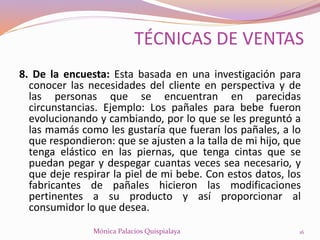 8. De la encuesta: Esta basada en una investigación para
conocer las necesidades del cliente en perspectiva y de
las personas que se encuentran en parecidas
circunstancias. Ejemplo: Los pañales para bebe fueron
evolucionando y cambiando, por lo que se les preguntó a
las mamás como les gustaría que fueran los pañales, a lo
que respondieron: que se ajusten a la talla de mi hijo, que
tenga elástico en las piernas, que tenga cintas que se
puedan pegar y despegar cuantas veces sea necesario, y
que deje respirar la piel de mi bebe. Con estos datos, los
fabricantes de pañales hicieron las modificaciones
pertinentes a su producto y así proporcionar al
consumidor lo que desea.
16Mónica Palacios Quispialaya
TÉCNICAS DE VENTAS
 