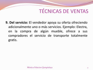 9. Del servicio: El vendedor apoya su oferta ofreciendo
adicionalmente uno o más servicios. Ejemplo: Electra,
en la compra de algún mueble, ofrece a sus
compradores el servicio de transporte totalmente
gratis.
17Mónica Palacios Quispialaya
TÉCNICAS DE VENTAS
 
