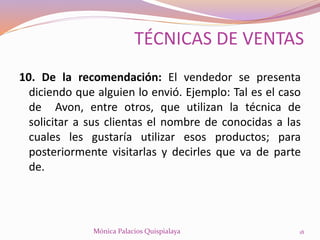 10. De la recomendación: El vendedor se presenta
diciendo que alguien lo envió. Ejemplo: Tal es el caso
de Avon, entre otros, que utilizan la técnica de
solicitar a sus clientas el nombre de conocidas a las
cuales les gustaría utilizar esos productos; para
posteriormente visitarlas y decirles que va de parte
de.
18Mónica Palacios Quispialaya
TÉCNICAS DE VENTAS
 