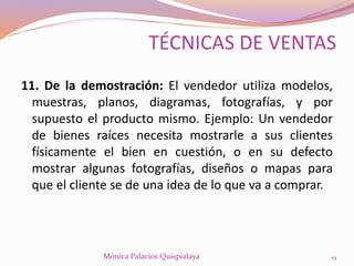 11. De la demostración: El vendedor utiliza modelos,
muestras, planos, diagramas, fotografías, y por
supuesto el producto mismo. Ejemplo: Un vendedor
de bienes raíces necesita mostrarle a sus clientes
físicamente el bien en cuestión, o en su defecto
mostrar algunas fotografías, diseños o mapas para
que el cliente se de una idea de lo que va a comprar.
19Mónica Palacios Quispialaya
TÉCNICAS DE VENTAS
 