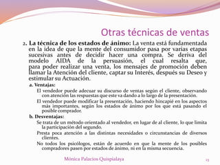 2. La técnica de los estados de ánimo: La venta está fundamentada
en la idea de que la mente del consumidor pasa por varias etapas
sucesivas antes de decidir hacer una compra. Se deriva del
modelo AIDA de la persuasión, el cual resalta que,
para poder realizar una venta, los mensajes de promoción deben
llamar la Atención del cliente, captar su Interés, después su Deseo y
estimular su Actuación.
a. Ventajas:
El vendedor puede adecuar su discurso de ventas según el cliente, observando
con atención las respuestas que este va dando a lo largo de la presentación.
El vendedor puede modificar la presentación, haciendo hincapié en los aspectos
más importantes, según los estados de ánimo por los que está pasando el
posible comprador.
b. Desventajas:
Se trata de un método orientado al vendedor, en lugar de al cliente, lo que limita
la participación del segundo.
Presta poca atención a las distintas necesidades o circunstancias de diversos
clientes.
No todos los psicólogos, están de acuerdo en que la mente de los posibles
compradores pasen por estados de ánimo, ni en la misma secuencia.
23Mónica Palacios Quispialaya
Otras técnicas de ventas
 