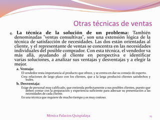 4. La técnica de la solución de un problema: También
denominadas "ventas consultivas", son una extensión lógica de la
técnica de satisfacción de necesidades. Las dos están orientadas al
cliente, y el representante de ventas se concentra en las necesidades
individuales del posible comprador. Con esta técnica, el vendedor va
más allá, ayudando al cliente en perspectiva e identificar
varias soluciones, a analizar sus ventajas y desventajas y a elegir la
mejor.
a. Ventaja:
El vendedor resta importancia al producto que ofrece, y se centra en dar su consejo de experto.
Crea relaciones de largo plazo con los clientes, que a la larga producirá clientes satisfechos y
leales.
b. Desventaja:
Exige de personal muy calificado, que entienda perfectamente a sus posibles clientes, puesto que
deben contar con la preparación y experiencia suficiente para adecuar su presentación a las
necesidades de cada cliente.
En una técnica que requiere de mucho tiempo y es muy costoso.
25Mónica Palacios Quispialaya
Otras técnicas de ventas
 