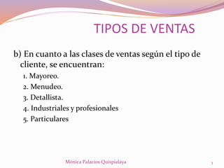 b) En cuanto a las clases de ventas según el tipo de
cliente, se encuentran:
1. Mayoreo.
2. Menudeo.
3. Detallista.
4. Industriales y profesionales
5. Particulares
TIPOS DE VENTAS
3Mónica Palacios Quispialaya
 