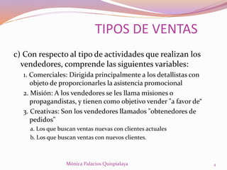 c) Con respecto al tipo de actividades que realizan los
vendedores, comprende las siguientes variables:
1. Comerciales: Dirigida principalmente a los detallistas con
objeto de proporcionarles la asistencia promocional
2. Misión: A los vendedores se les llama misiones o
propagandistas, y tienen como objetivo vender "a favor de“
3. Creativas: Son los vendedores llamados "obtenedores de
pedidos"
a. Los que buscan ventas nuevas con clientes actuales
b. Los que buscan ventas con nuevos clientes.
TIPOS DE VENTAS
4Mónica Palacios Quispialaya
 