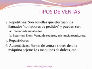 4. Repetitivas: Son aquellas que efectúan los
llamados "tomadores de pedidos" y pueden ser:
a. Internos de mostrador
b. Externos: Ejem: Venta de seguros, asistencia técnica,etc.
5. Repartidores
6. Automáticas: Forma de venta a través de una
máquina ; ejem: Las maquinas de dulces, etc.
TIPOS DE VENTAS
5Mónica Palacios Quispialaya
 