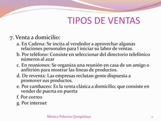 7. Venta a domicilio:
a. En Cadena: Se incita al vendedor a aprovechar algunas
relaciones personales para l iniciar su labor de ventas.
b. Por teléfono: Consiste en seleccionar del directorio telefónico
números al azar
c. En reuniones: Se organiza una reunión en casa de un amigo o
anfitrión para mostrar las líneas de productos.
d. De reventa: Las empresas reclutan gente dispuesta a
promover sus productos.
e. Por cambaceo: Es la venta clásica a domicilio; que consiste en
vender de puerta en puerta
f. Por correo
g. Por internet
TIPOS DE VENTAS
6Mónica Palacios Quispialaya
 