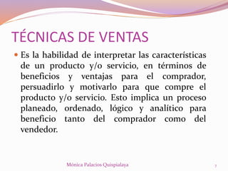  Es la habilidad de interpretar las características
de un producto y/o servicio, en términos de
beneficios y ventajas para el comprador,
persuadirlo y motivarlo para que compre el
producto y/o servicio. Esto implica un proceso
planeado, ordenado, lógico y analítico para
beneficio tanto del comprador como del
vendedor.
7Mónica Palacios Quispialaya
TÉCNICAS DE VENTAS
 