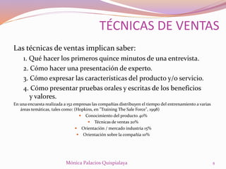Las técnicas de ventas implican saber:
1. Qué hacer los primeros quince minutos de una entrevista.
2. Cómo hacer una presentación de experto.
3. Cómo expresar las características del producto y/o servicio.
4. Cómo presentar pruebas orales y escritas de los beneficios
y valores.
En una encuesta realizada a 152 empresas las compañías distribuyen el tiempo del entrenamiento a varias
áreas temáticas, tales como: (Hopkins, en "Training The Sale Force", 1998)
 Conocimiento del producto 40%
 Técnicas de ventas 20%
 Orientación / mercado industria 15%
 Orientación sobre la compañía 10%
8Mónica Palacios Quispialaya
TÉCNICAS DE VENTAS
 