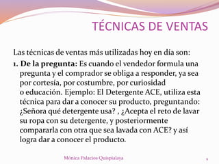 Las técnicas de ventas más utilizadas hoy en día son:
1. De la pregunta: Es cuando el vendedor formula una
pregunta y el comprador se obliga a responder, ya sea
por cortesía, por costumbre, por curiosidad
o educación. Ejemplo: El Detergente ACE, utiliza esta
técnica para dar a conocer su producto, preguntando:
¿Señora qué detergente usa? , ¿Acepta el reto de lavar
su ropa con su detergente, y posteriormente
compararla con otra que sea lavada con ACE? y así
logra dar a conocer el producto.
Mónica Palacios Quispialaya 9
TÉCNICAS DE VENTAS
 