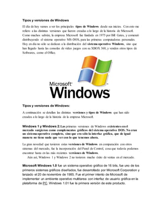 Tipos y versiones de Windows 
El día de hoy vamos a ver los principales tipos de Windows desde sus inicios. Con esto me 
refiero a las distintas versiones que fueron creadas a lo largo de la historia de Microsoft. 
Como muchos sabrán, la empresa Microsoft fue fundada en 1975 por Bill Gates, y comenzó 
distribuyendo el sistema operativo MS-DOS, para las primeras computadoras personales. 
Hoy en día no sólo se dedican a la distribución del sistema operativo Windows, sino que 
han llegado hasta las consolas de video juegos con su XBOX 360, y venden otros tipos de 
Softwares, como el Office. 
Tipos y versiones de Windows: 
A continuación se detallan las distintas versiones y tipos de Windows que han sido 
creados a lo largo de la historia de la empresa Microsoft. 
Windows 1 y Windows 2:Las primeras versiones de Windows existentes en el 
mercado surgieron como complementos gráficos del sistema operativo DOS. No eran 
un sistema operativo completo, sino que era sólo la interfaz gráfica, que de igual 
manera no tiene nada que ver con lo que tenemos ahora. 
La gran novedad que tuvieron estas versiones de Windows en comparación con otros 
sistemas del mercado, fue la incorporación del Panel de Control, cosa que todavía podemos 
encontrar hasta en las más recientes versiones de Windows. 
Aún así, Windows 1 y Windows 2 no tuvieron mucho éxito de ventas en el mercado. 
Microsoft Windows 1.0 fue un sistema operativo gráfico de 16 bits, fue uno de los 
primeros sistemas gráficos diseñados, fue desarrollado por Microsoft Corporation y 
lanzado el 20 de noviembre de 1985. Fue el primer intento de Microsoft de 
implementar un ambiente operativo multitarea con interfaz de usuario gráfica en la 
plataforma de PC. Windows 1.01 fue la primera versión de este producto. 
 