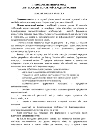 ТИПОВА ОСВІТНЯ ПРОГРАМА
ДЛЯ ЗАКЛАДІВ ЗАГАЛЬНОЇ СЕРЕДНЬОЇ ОСВІТИ
ПОЯСНЮВАЛЬНА ЗАПИСКА
Початкова освіта – це перший рівень повної загальної середньої освіти,
який відповідає першому рівню Національної рамки кваліфікацій.
Метою початкової освіти є всебічний розвиток дитини, її талантів,
здібностей, компетентностей та наскрізних умінь відповідно до вікових та
індивідуальних психофізіологічних особливостей і потреб, формування
цінностей та розвиток самостійності, творчості, допитливості, що забезпечують
її готовність до життя в демократичному й інформаційному суспільстві,
продовження навчання в основній школі.
Початкова освіта передбачає поділ на два цикли – 1–2 класи і 3–4 класи,
що враховують вікові особливості розвитку та потреб дітей і дають можливість
забезпечити подолання розбіжностей у їхніх досягненнях, зумовлених
готовністю до здобуття освіти.
Типову освітню програму для 1-2 класів закладів загальної середньої
освіти розроблено відповідно до Закону України «Про освіту», Державного
стандарту початкової освіти. У програмі визначено вимоги до конкретних
очікуваних результатів навчання; коротко вказано відповідний зміст кожного
навчального предмета чи інтегрованого курсу.
Програму побудовано із врахуванням таких принципів:
- дитиноцентрованості і природовідповідності;
- узгодження цілей, змісту і очікуваних результатів навчання;
- науковості, доступності і практичної спрямованості змісту;
- наступності і перспективності навчання;
- взаємозв’язаного формування ключових і предметних
компетентностей;
- логічної послідовності і достатності засвоєння учнями предметних
компетентностей;
- можливостей реалізації змісту освіти через предмети або
інтегровані курси;
- творчого використання вчителем програми залежно від умов
навчання;
- адаптації до індивідуальних особливостей, інтелектуальних і
фізичних можливостей, потреб та інтересів дітей.
Зміст програми має потенціал для формування у здобувачів таких
ключових компетентностей:
1) вільне володіння державною мовою, що передбачає уміння усно і
письмово висловлювати свої думки, почуття, чітко та аргументовано
пояснювати факти, а також любов до читання, відчуття краси слова,
 