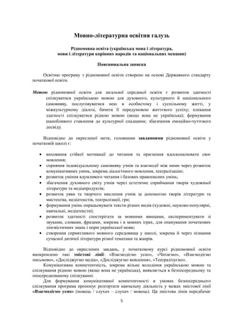 Мовно-літературна освітня галузь
Рідномовна освіта (українська мова і література,
мови і літератури корінних народів та національних меншин)
Пояснювальна записка
Освітню програму з рідномовної освіти створено на основі Державного стандарту
початкової освіти.
Метою рідномовної освіти для загальної середньої освіти є розвиток здатності
спілкуватися українською мовою для духовного, культурного й національного
самовияву, послуговуватися нею в особистому і суспільному житті, у
міжкультурному діалозі, бачити її передумовою життєвого успіху; плекання
здатності спілкуватися рідною мовою (якщо вона не українська); формування
шанобливого ставлення до культурної спадщини; збагачення емоційно-чуттєвого
досвіду.
Відповідно до окресленої мети, головними завданнями рідномовної освіти у
початковій школі є:
• виховання стійкої мотивації до читання та прагнення вдосконалювати своє
мовлення;
• сприяння індивідуальному самовияву учнів та взаємодії між ними через розвиток
комунікативних умінь, зокрема діалогічного мовлення, театралізацію;
• розвиток уміння вдумливого читання і базових правописних умінь;
• збагачення духовного світу учнів через естетичне сприймання творів художньої
літератури та медіапродуктів;
• розвиток уяви та творчого мислення учнів за допомогою творів літератури та
мистецтва, медіатекстів, театралізації, гри;
• формування умінь опрацьовувати тексти різних видів (художні, науково-популярні,
навчальні, медіатексти);
• розвиток здатності спостерігати за мовними явищами, експериментувати зі
звуками, словами, фразами, зокрема і в мовних іграх, для опанування початкових
лінгвістичних знань і норм української мови;
• створення сприятливого мовного середовища у школі, зокрема й через пізнання
сучасної дитячої літератури різної тематики та жанрів.
Відповідно до окреслених завдань, у початковому курсі рідномовної освіти
виокремлено такі змістові лінії: «Взаємодіємо усно», «Читаємо», «Взаємодіємо
письмово», «Досліджуємо медіа», «Досліджуємо мовлення», «Театралізуємо».
Комунікативна компетентність, зокрема вільне володіння українською мовою та
спілкування рідною мовою (якщо вона не українська), виявляється в безпосередньому та
опосередкованому спілкуванні.
Для формування комунікативної компетентності в умовах безпосереднього
спілкування програма пропонує розгортати навчальну діяльність у межах змістової лінії
«Взаємодіємо усно» (мовець / слухач – слухач / мовець). Ця змістова лінія передбачає
5
 