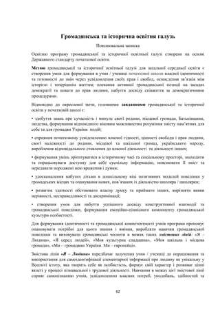 Громадянська та історична освітня галузь
Пояснювальна записка
Освітню програму громадянської та історичної освітньої галузі створено на основі
Державного стандарту початкової освіти.
Метою громадянської та історичної освітньої галузі для загальної середньої освіти є
створення умов для формування в учня / учениці початкової школи власної ідентичності
та готовності до змін через усвідомлення своїх прав і свобод, осмислення зв’язків між
історією і теперішнім життям; плекання активної громадянської позиції на засадах
демократії та поваги до прав людини, набуття досвіду співжиття за демократичними
процедурами.
Відповідно до окресленої мети, головними завданнями громадянської та історичної
освіти у початковій школі є:
• здобуття знань про сучасність і минуле своєї родини, місцевої громади, Батьківщини,
людства, формування відповідного віковим можливостям розуміння змісту пам’ятних для
себе та для громадян України подій;
• сприяння початковому усвідомленню власної гідності, цінності свободи і прав людини,
своєї належності до родини, місцевої та шкільної громад, українського народу,
вироблення відповідального ставлення до власної діяльності та діяльності інших;
• формування умінь орієнтуватися в історичному часі та соціальному просторі, знаходити
та опрацьовувати доступну для себе суспільну інформацію, пояснювати її зміст та
передавати породжені нею враження і думки;
• удосконалення набутих дітьми в дошкільному віці позитивних моделей поведінки у
громадських місцях та опанування нових, пов’язаних із діяльністю школяра / школярки;
• розвиток здатності обстоювати власну думку та приймати інших, вирізняти вияви
нерівності, несправедливості та дискримінації;
• створення умов для набуття успішного досвіду конструктивної взаємодії та
громадянської поведінки, формування емоційно-ціннісного компоненту громадянської
культури особистості.
Для формування ідентичності та громадянської компетентності учнів програма пропонує
опановувати потрібні для цього знання і вміння, виробляти навички громадянської
поведінки та виховувати громадянські чесноти в межах таких змістових ліній: «Я –
Людина», «Я серед людей», «Моя культурна спадщина», «Моя шкільна і місцева
громади», «Ми – громадяни України. Ми – європейці».
Змістова лінія «Я – Людина» передбачає залучення учня / учениці до опрацювання та
використання для самоідентифікації елементарної інформації про людину як унікальну у
Всесвіті істоту, яка творить себе як особистість, формує свій характер і розвиває цінні
якості у процесі пізнавальної і трудової діяльності. Навчання в межах цієї змістової лінії
сприяє самопізнанню учнів, усвідомленню власних потреб, уподобань, здібностей та
62
 