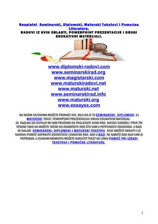 Besplatni Seminarski, Diplomski, Maturski Tekstovi i Pomoćna
Literatura.
RADOVI IZ SVIH OBLASTI, POWERPOINT PREZENTACIJE I DRUGI
EDUKATIVNI MATERIJALI.
www.diplomski-radovi.com
www.seminarskirad.org
www.magistarski.com
www.maturskiradovi.net
www.maturski.net
www.seminarskirad.info
www.maturski.org
www.essaysx.com
NA NAŠIM SAJTOVIMA MOŽETE PRONAĆI SVE, BILO DA JE TO SEMINARSKI, DIPLOMSKI ILI
MATURSKI TEKST, POWERPOINT PREZENTACIJA I DRUGI EDUKATIVNI MATERIJAL.
ZA RAZLIKU OD OSTALIH MI VAM PRUŽAMO DA POGLEDATE SVAKI RAD, NJEGOV SADRŽAJ I PRVE TRI
STRANE TAKO DA MOŽETE TAČNO DA ODABERETE ONO ŠTO VAM U POTPUNOSTI ODGOVARA. U BAZI
SE NALAZE SEMINARSKI, DIPLOMSKI I MATURSKI TEKSTOVI KOJE MOŽETE SKINUTI I UZ
NJIHOVU POMOĆ NAPRAVITI JEDINSTVEN I UNIKATAN RAD. AKO U BAZI NE NAĐETE RAD KOJI VAM JE
POTREBAN, U SVAKOM MOMENTU MOŽETE NARUČITI TEKST NA LINKU POMOĆ PRI IZRADI
TEKSTOVA I POMOĆNE LITERATURE.
2
 