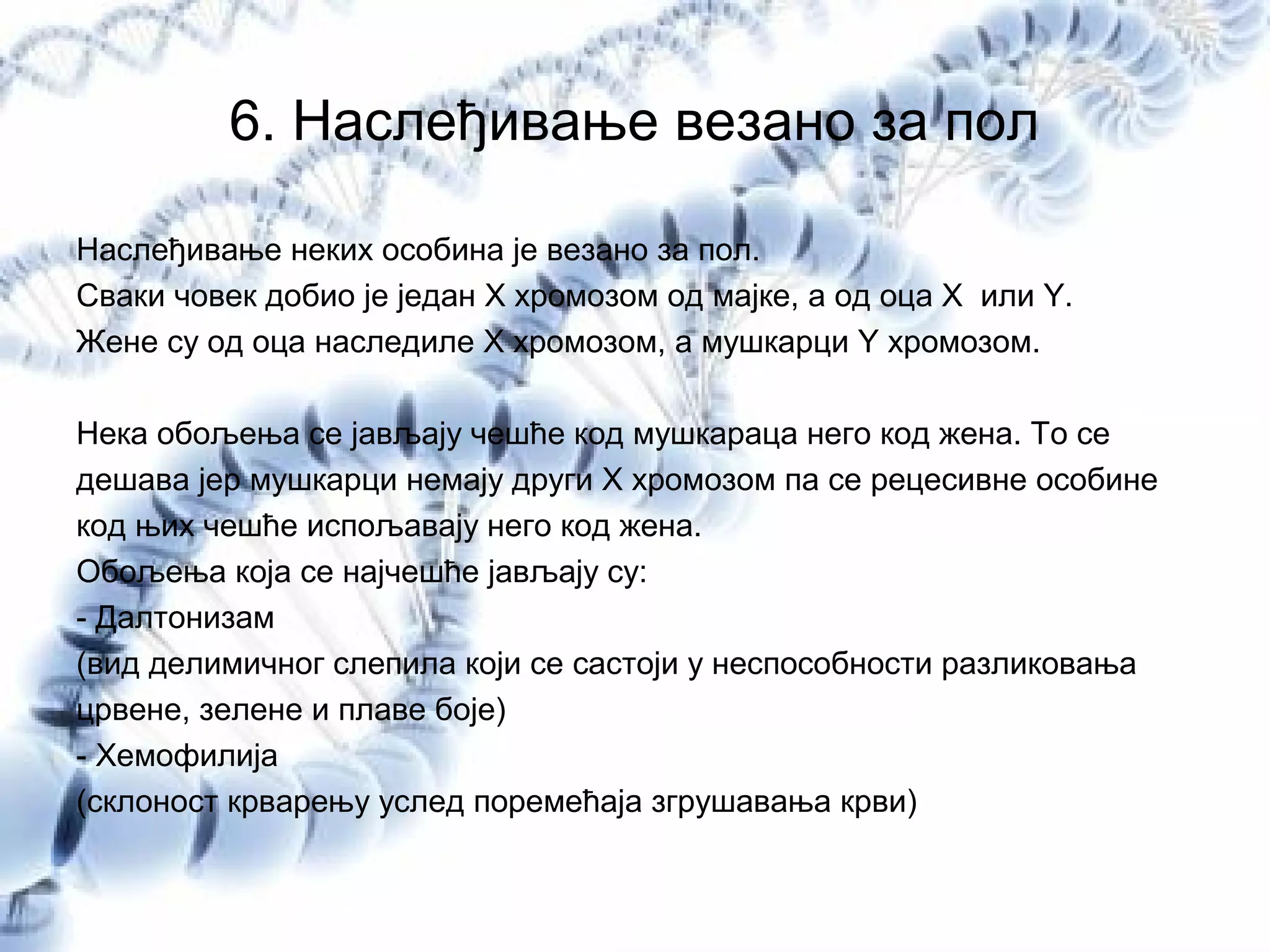 6. Наслеђивање везано за пол
Наслеђивање неких особина је везано за пол.
Сваки човек добио је један X хромозом од мајке, а од оца X или Y.
Жене су од оца наследиле X хромозом, а мушкарци Y хромозом.
Нека обољења се јављају чешће код мушкараца него код жена. То се
дешава јер мушкарци немају други Х хромозом па се рецесивне особине
код њих чешће испољавају него код жена.
Обољења која се најчешће јављају су:
- Далтонизам
(вид делимичног слепила који се састоји у неспособности разликовања
црвене, зелене и плаве боје)
- Хемофилија
(склоност крварењу услед поремећаја згрушавања крви)
 