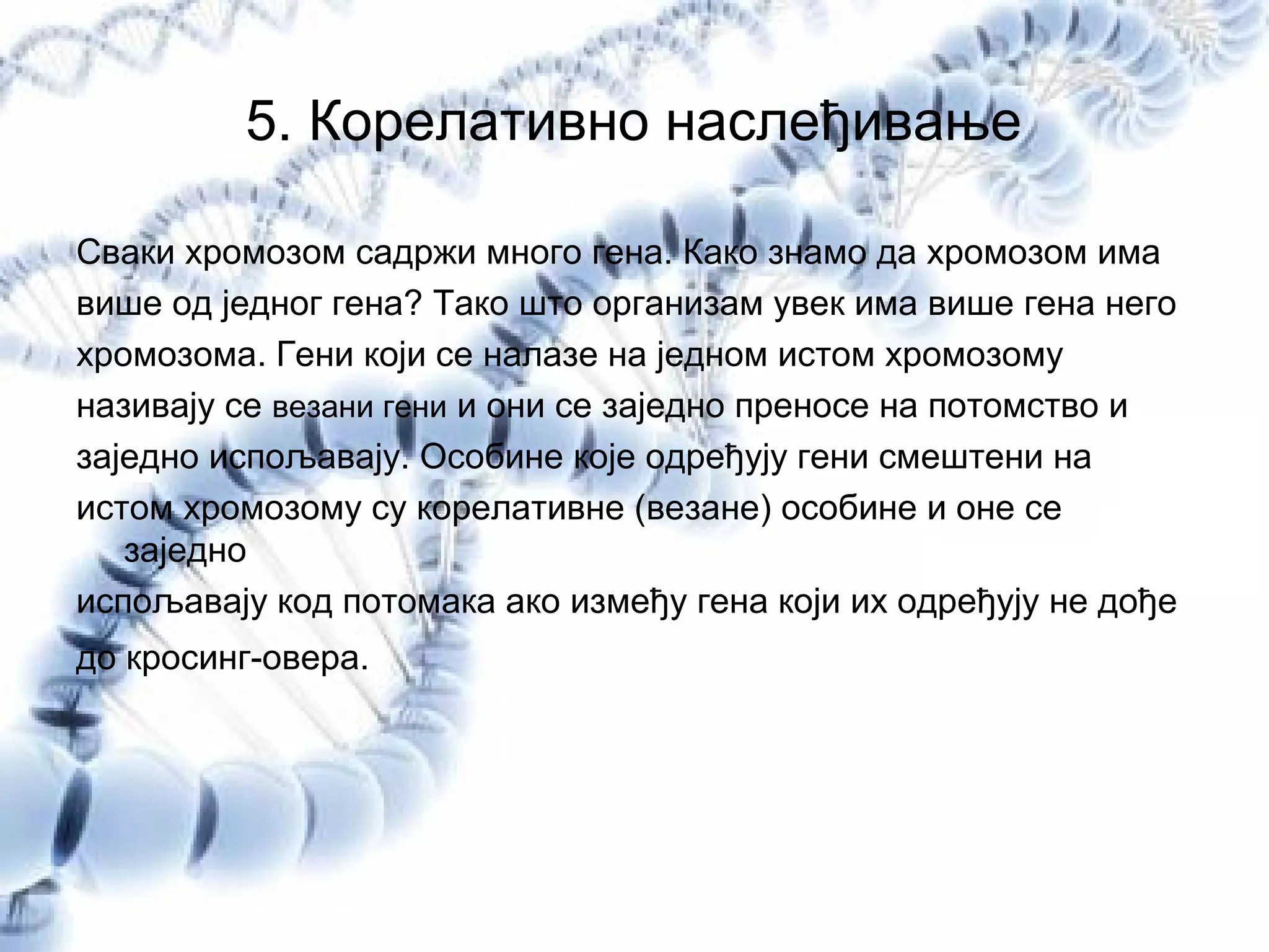 5. Корелативно наслеђивање
Сваки хромозом садржи много гена. Како знамо да хромозом има
више од једног гена? Тако што организам увек има више гена него
хромозома. Гени који се налазе на једном истом хромозому
називају се везани гени и они се заједно преносе на потомство и
заједно испољавају. Особине које одређују гени смештени на
истом хромозому су корелативне (везане) особине и оне се
заједно
испољавају код потомака ако између гена који их одређују не дође
до кросинг-овера.
 