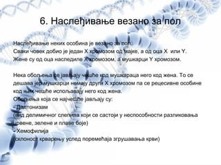 6. Наслеђивање везано за пол
Наслеђивање неких особина је везано за пол.
Сваки човек добио је један X хромозом од мајке, а од оца X или Y.
Жене су од оца наследиле X хромозом, а мушкарци Y хромозом.
Нека обољења се јављају чешће код мушкараца него код жена. То се
дешава јер мушкарци немају други Х хромозом па се рецесивне особине
код њих чешће испољавају него код жена.
Обољења која се најчешће јављају су:
- Далтонизам
(вид делимичног слепила који се састоји у неспособности разликовања
црвене, зелене и плаве боје)
- Хемофилија
(склоност крварењу услед поремећаја згрушавања крви)
 