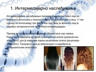 1. Интермедијарно наслеђивање
Интермедијарно наслеђивање показује доминантан алел који се
различито испољава у хомозиготном и хетерозиготном стању. У том
случају се испољавају три фенотипа при чему је фенотип који је
одређен хетерозиготним генотипом интермедијаран.
Пример за овај тип је наслеђивање облика косе код човека.
Равна коса одређена је паром доминантних алела (доминантан
хомозигот), док је коврџава паром рецесивних алела (рецесиван
хомозигот). Таласаста коса је међупродукт и одређена је
хетерозиготним генотипом.
 