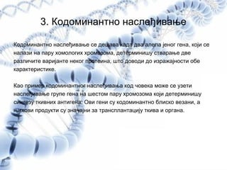 3. Кодоминантно наслеђивање
Кодоминантно наслеђивање се дешава када два алела јеног гена, који се
налази на пару хомологих хромозома, детерминишу стварање две
различите варијанте неког протеина, што доводи до изражајности обе
карактеристике.
Као пример кодоминантног наслеђивања код човека може се узети
наслеђивање групе гена на шестом пару хромозома који детерминишу
синтезу ткивних антигена. Ови гени су кодоминантно блиско везани, а
њихови продукти су значајни за трансплантацију ткива и органа.
 
