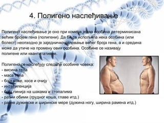 4. Полигено наслеђивање
Полигено наслеђивање је оно при коме је једна особина детерминисана
већим бројем гена (полигени). Да би се испољила нека особина (или
болест) неопходно је заједничко деловање већег броја гена, а и средина
може да утиче на промену ових особина. Особине се називају
полигене или квантитативне.
Полигено се наслеђују следеће особине човека:
- висина тела
- маса тела
- боја коже, косе и очију
- интелигенција
- број линија на шакама и стопалима
- разни обими (грудног коша, главе итд.)
- разне дужинске и ширинске мере (дужина ногу, ширина рамена итд.)
 