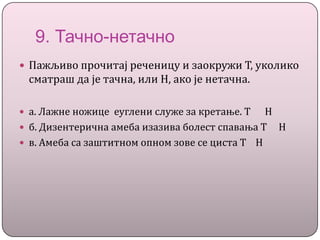 9. Тачно-нетачно
 Пажљиво прочитај реченицу и заокружи Т, уколико
сматраш да је тачна, или Н, ако је нетачна.
 а. Лажне ножице еуглени служе за кретање. Т Н
 б. Дизентерична амеба изазива болест спавања Т Н
 в. Амеба са заштитном опном зове се циста Т Н
 