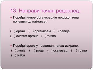 13. Направи тачан редослед.
 Поређај нивое организације људског тела
почевши од најмањег.
( ) орган ( ) организам ( ) ћелија
( ) систем органа ( ) ткиво
 Поређај врсте у правилан ланац исхране:
( ) змија ( ) рода ( ) скакавац ( ) трава
( ) жаба
 