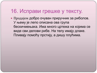 16. Исправи грешке у тексту.
 Продајем добро очуван приручник за риболов.
У њему је лепо описана ова група
бескичмењака. Има много цртежа на којима се
виде сви делови рибе. На телу имају длаке.
Пливају помоћу прстију, а дишу плућима.
 