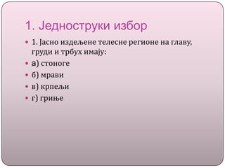 1. Једноструки избор
 1. Јасно издељене телесне регионе на главу,
груди и трбух имају:
 a) стоноге
 б) мрави
 в) крпељи
 г) гриње
 