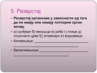 5. Разврстај
 Разврстај организме у зависности од тога
да ли имају или немају потпорни орган
кичму.
 а) сунђери б) мекушци в) рибе г) птице д)
пљоснати црви ђ) зглавкари е) водоземци
 Кичмењаци:
 Бескичмењаци:
 