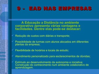 9 - EAD NAS EMPRESAS9 - EAD NAS EMPRESAS
A Educação a Distância no ambiente
corporativo apresenta várias vantagens e
facilidades. Dentre elas pode-se destacar:
 Redução de custos com diárias e transporte;
 Possibilidade de turmas com alunos alocados em diferentes
plantas da empresa;
 Flexibilidade de horários e locais de estudo;
 Atendimento personalizado para esclarecimentos de dúvidas;
 Estímulo ao desenvolvimento da autonomia e iniciativa;
Construção do conhecimento num ambiente colaborativo de
aprendizagem.
 