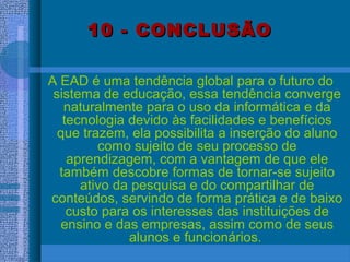 10 - CONCLUSÃO10 - CONCLUSÃO
A EAD é uma tendência global para o futuro do
sistema de educação, essa tendência converge
naturalmente para o uso da informática e da
tecnologia devido às facilidades e benefícios
que trazem, ela possibilita a inserção do aluno
como sujeito de seu processo de
aprendizagem, com a vantagem de que ele
também descobre formas de tornar-se sujeito
ativo da pesquisa e do compartilhar de
conteúdos, servindo de forma prática e de baixo
custo para os interesses das instituições de
ensino e das empresas, assim como de seus
alunos e funcionários.
 