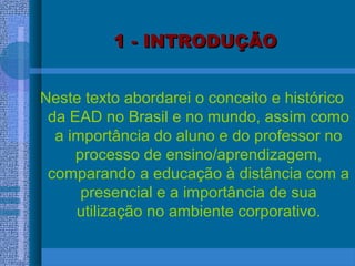 1 - INTRODUÇÃO1 - INTRODUÇÃO
Neste texto abordarei o conceito e histórico
da EAD no Brasil e no mundo, assim como
a importância do aluno e do professor no
processo de ensino/aprendizagem,
comparando a educação à distância com a
presencial e a importância de sua
utilização no ambiente corporativo.
 