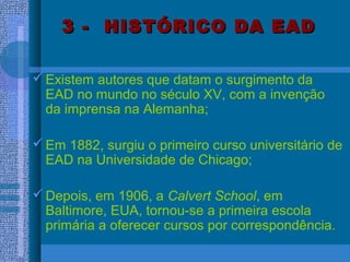 3 - HISTÓRICO DA EAD3 - HISTÓRICO DA EAD
Existem autores que datam o surgimento da
EAD no mundo no século XV, com a invenção
da imprensa na Alemanha;
Em 1882, surgiu o primeiro curso universitário de
EAD na Universidade de Chicago;
Depois, em 1906, a Calvert School, em
Baltimore, EUA, tornou-se a primeira escola
primária a oferecer cursos por correspondência.
 